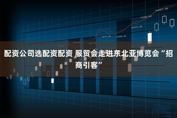 配资公司选配资配资 服贸会走进东北亚博览会“招商引客”