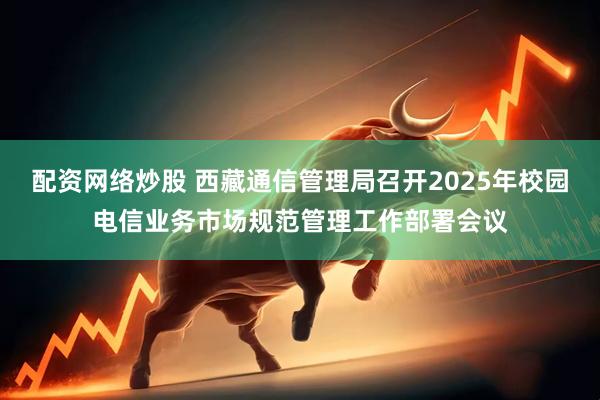 配资网络炒股 西藏通信管理局召开2025年校园电信业务市场规范管理工作部署会议