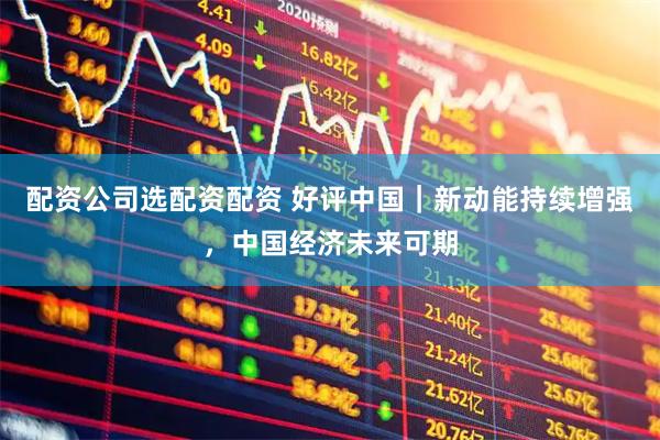 配资公司选配资配资 好评中国｜新动能持续增强，中国经济未来可期