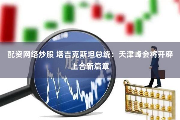 配资网络炒股 塔吉克斯坦总统：天津峰会将开辟上合新篇章