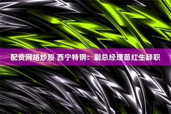 配资网络炒股 西宁特钢：副总经理苗红生辞职