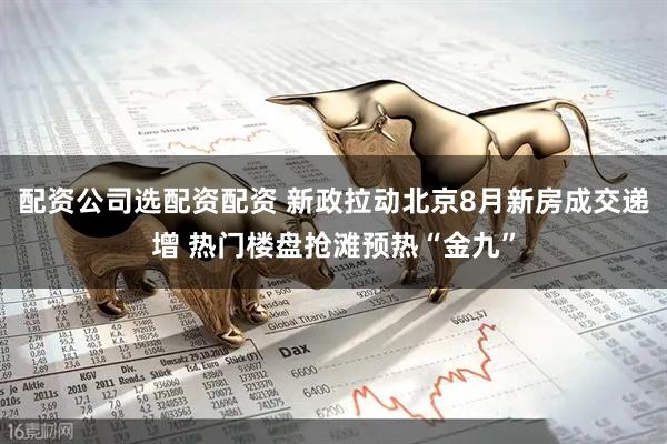 配资公司选配资配资 新政拉动北京8月新房成交递增 热门楼盘抢滩预热“金九”
