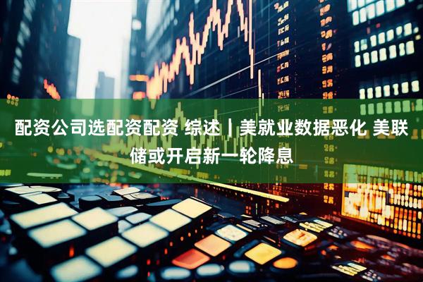 配资公司选配资配资 综述｜美就业数据恶化 美联储或开启新一轮降息