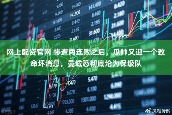 网上配资官网 惨遭两连败之后，瓜帅又迎一个致命坏消息，曼城恐彻底沦为保级队