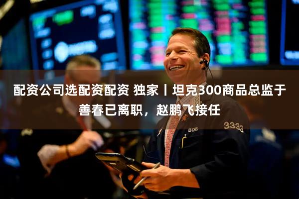 配资公司选配资配资 独家丨坦克300商品总监于善春已离职，赵鹏飞接任