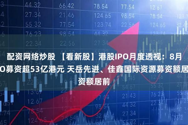 配资网络炒股 【看新股】港股IPO月度透视：8月IPO募资超53亿港元 天岳先进、佳鑫国际资源募资额居前