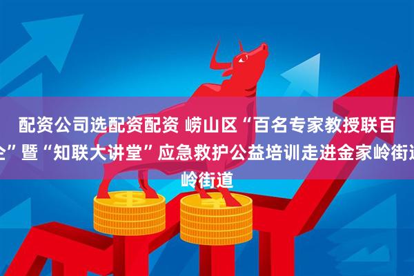 配资公司选配资配资 崂山区“百名专家教授联百企”暨“知联大讲堂”应急救护公益培训走进金家岭街道