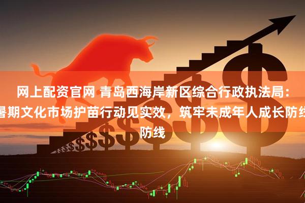 网上配资官网 青岛西海岸新区综合行政执法局：暑期文化市场护苗行动见实效，筑牢未成年人成长防线