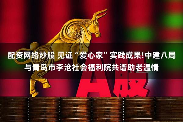 配资网络炒股 见证“爱心家”实践成果!中建八局与青岛市李沧社会福利院共谱助老温情