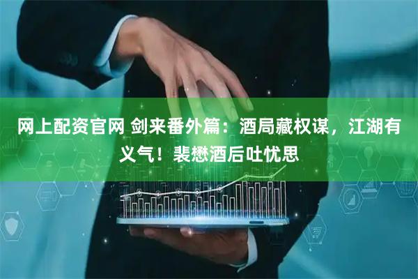 网上配资官网 剑来番外篇：酒局藏权谋，江湖有义气！裴懋酒后吐忧思