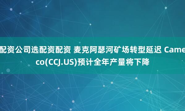 配资公司选配资配资 麦克阿瑟河矿场转型延迟 Cameco(CCJ.US)预计全年产量将下降