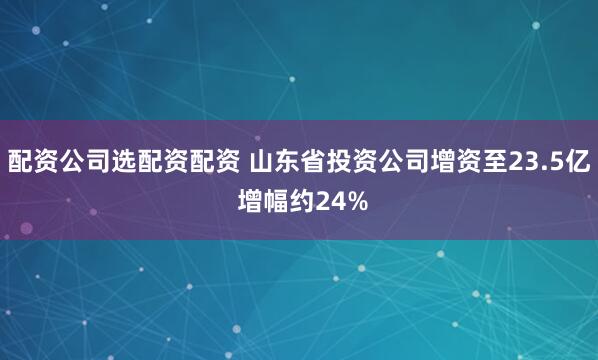 配资公司选配资配资 山东省投资公司增资至23.5亿 增幅约24%