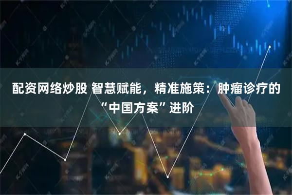配资网络炒股 智慧赋能，精准施策：肿瘤诊疗的“中国方案”进阶