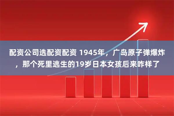 配资公司选配资配资 1945年，广岛原子弹爆炸，那个死里逃生的19岁日本女孩后来咋样了