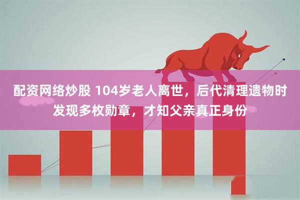 配资网络炒股 104岁老人离世，后代清理遗物时发现多枚勋章，才知父亲真正身份