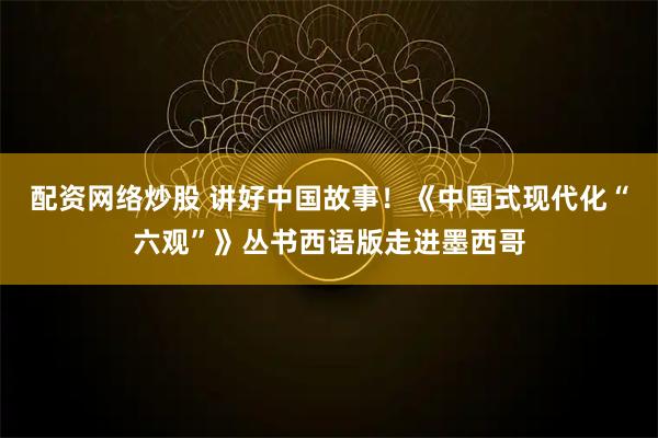 配资网络炒股 讲好中国故事！《中国式现代化“六观”》丛书西语版走进墨西哥