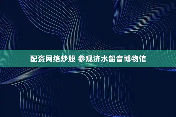 配资网络炒股 参观济水韶音博物馆