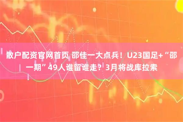 散户配资官网首页 邵佳一大点兵！U23国足+“邵一期”49人谁留谁走？3月将战库拉索