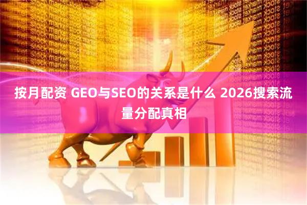 按月配资 GEO与SEO的关系是什么 2026搜索流量分配真相
