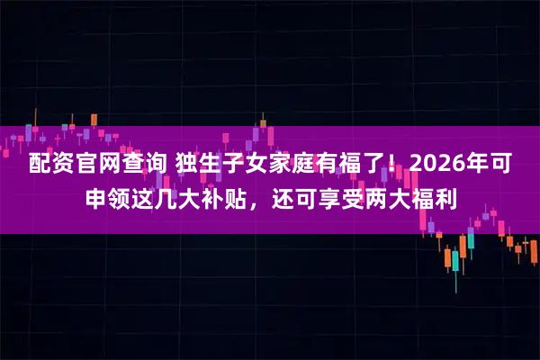 配资官网查询 独生子女家庭有福了！2026年可申领这几大补贴，还可享受两大福利