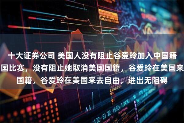 十大证券公司 美国人没有阻止谷爱玲加入中国籍，没有阻止她代表中国比赛，没有阻止她取消美国国籍，谷爱玲在美国来去自由，进出无阻碍