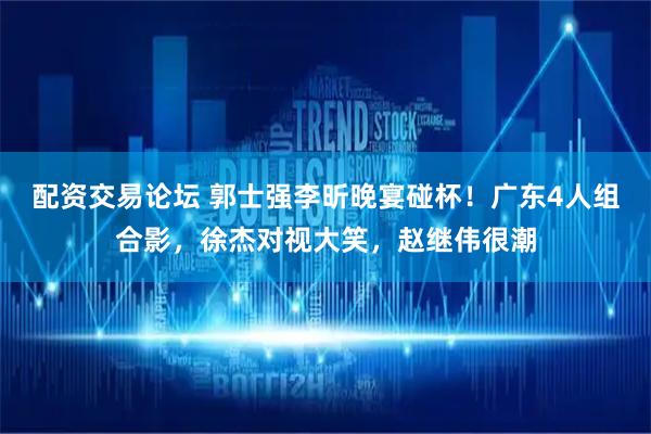 配资交易论坛 郭士强李昕晚宴碰杯！广东4人组合影，徐杰对视大笑，赵继伟很潮