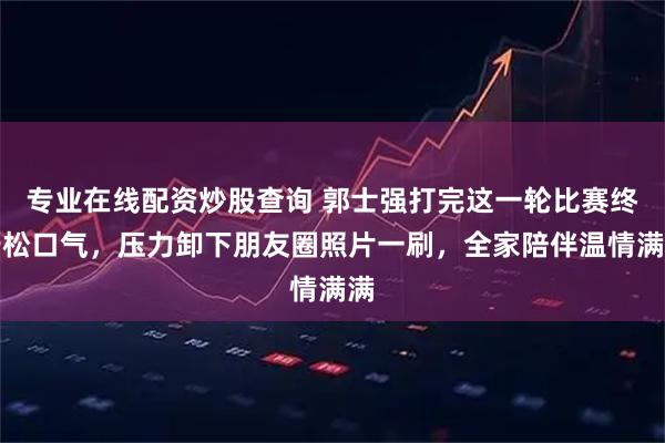 专业在线配资炒股查询 郭士强打完这一轮比赛终于松口气，压力卸下朋友圈照片一刷，全家陪伴温情满满