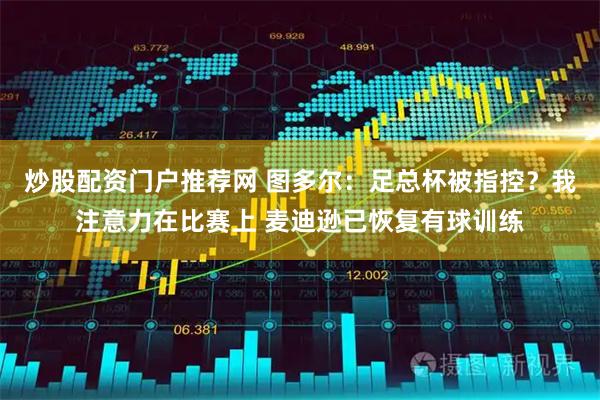 炒股配资门户推荐网 图多尔：足总杯被指控？我注意力在比赛上 麦迪逊已恢复有球训练