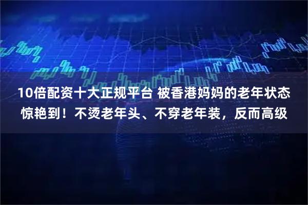 10倍配资十大正规平台 被香港妈妈的老年状态惊艳到！不烫老年头、不穿老年装，反而高级
