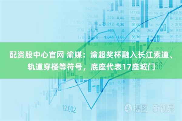 配资股中心官网 渝媒:渝超奖杯融入长江索道、轨道穿楼等符号,底座代表17座城门
