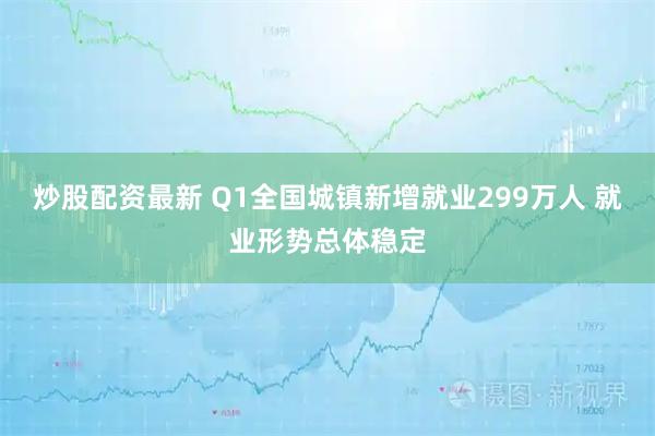 炒股配资最新 Q1全国城镇新增就业299万人 就业形势总体稳定