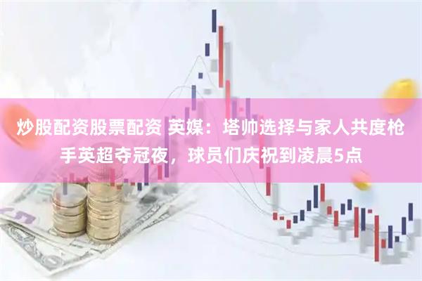 炒股配资股票配资 英媒：塔帅选择与家人共度枪手英超夺冠夜，球员们庆祝到凌晨5点