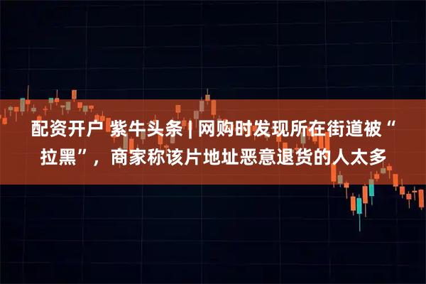 配资开户 紫牛头条 | 网购时发现所在街道被“拉黑”，商家称该片地址恶意退货的人太多
