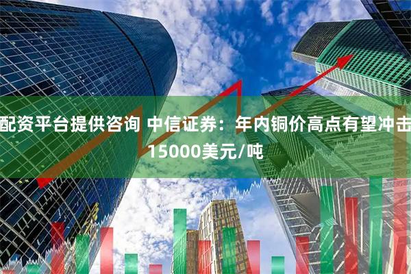 配资平台提供咨询 中信证券：年内铜价高点有望冲击15000美元/吨