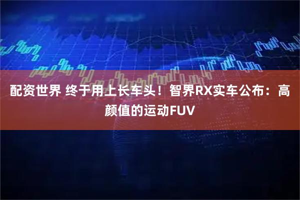 配资世界 终于用上长车头!智界RX实车公布:高颜值的运动FUV