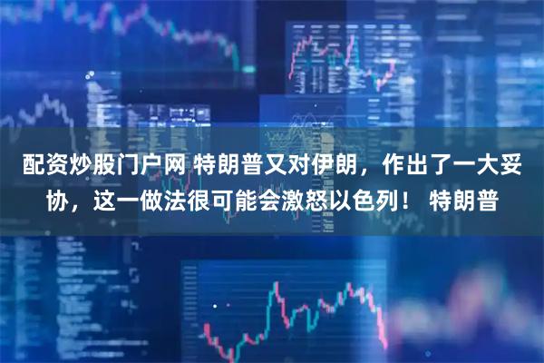 配资炒股门户网 特朗普又对伊朗，作出了一大妥协，这一做法很可能会激怒以色列！ 特朗普