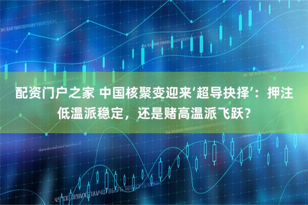 配资门户之家 中国核聚变迎来‘超导抉择’：押注低温派稳定，还是赌高温派飞跃？