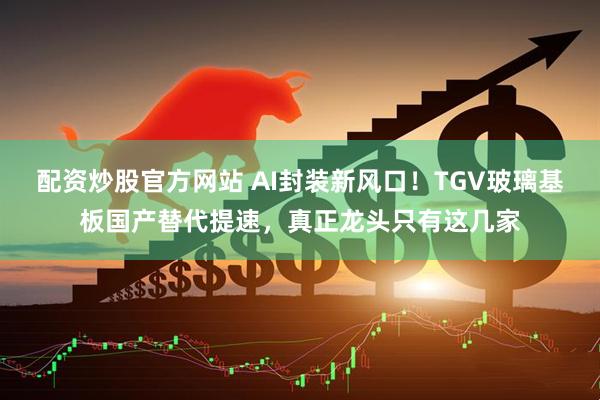 配资炒股官方网站 AI封装新风口！TGV玻璃基板国产替代提速，真正龙头只有这几家