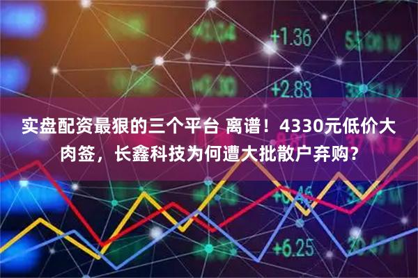 实盘配资最狠的三个平台 离谱！4330元低价大肉签，长鑫科技为何遭大批散户弃购？