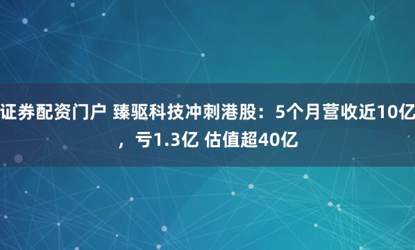 证券配资门户 臻驱科技冲刺港股：5个月营收近10亿，亏1.3亿 估值超40亿